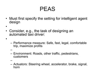 PEAS
• Must first specify the setting for intelligent agent
design
•
• Consider, e.g., the task of designing an
automated taxi driver:
•
– Performance measure: Safe, fast, legal, comfortable
trip, maximize profits
–
– Environment: Roads, other traffic, pedestrians,
customers
–
– Actuators: Steering wheel, accelerator, brake, signal,
horn
 