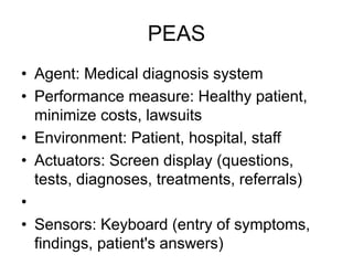 PEAS
• Agent: Medical diagnosis system
• Performance measure: Healthy patient,
minimize costs, lawsuits
• Environment: Patient, hospital, staff
• Actuators: Screen display (questions,
tests, diagnoses, treatments, referrals)
•
• Sensors: Keyboard (entry of symptoms,
findings, patient's answers)
 