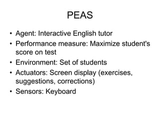 PEAS
• Agent: Interactive English tutor
• Performance measure: Maximize student's
score on test
• Environment: Set of students
• Actuators: Screen display (exercises,
suggestions, corrections)
• Sensors: Keyboard
 