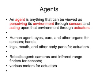 Agents
• An agent is anything that can be viewed as
perceiving its environment through sensors and
acting upon that environment through actuators
•
• Human agent: eyes, ears, and other organs for
sensors; hands,
• legs, mouth, and other body parts for actuators
•
• Robotic agent: cameras and infrared range
finders for sensors;
• various motors for actuators
•
 