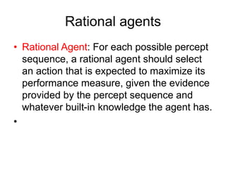 Rational agents
• Rational Agent: For each possible percept
sequence, a rational agent should select
an action that is expected to maximize its
performance measure, given the evidence
provided by the percept sequence and
whatever built-in knowledge the agent has.
•
 
