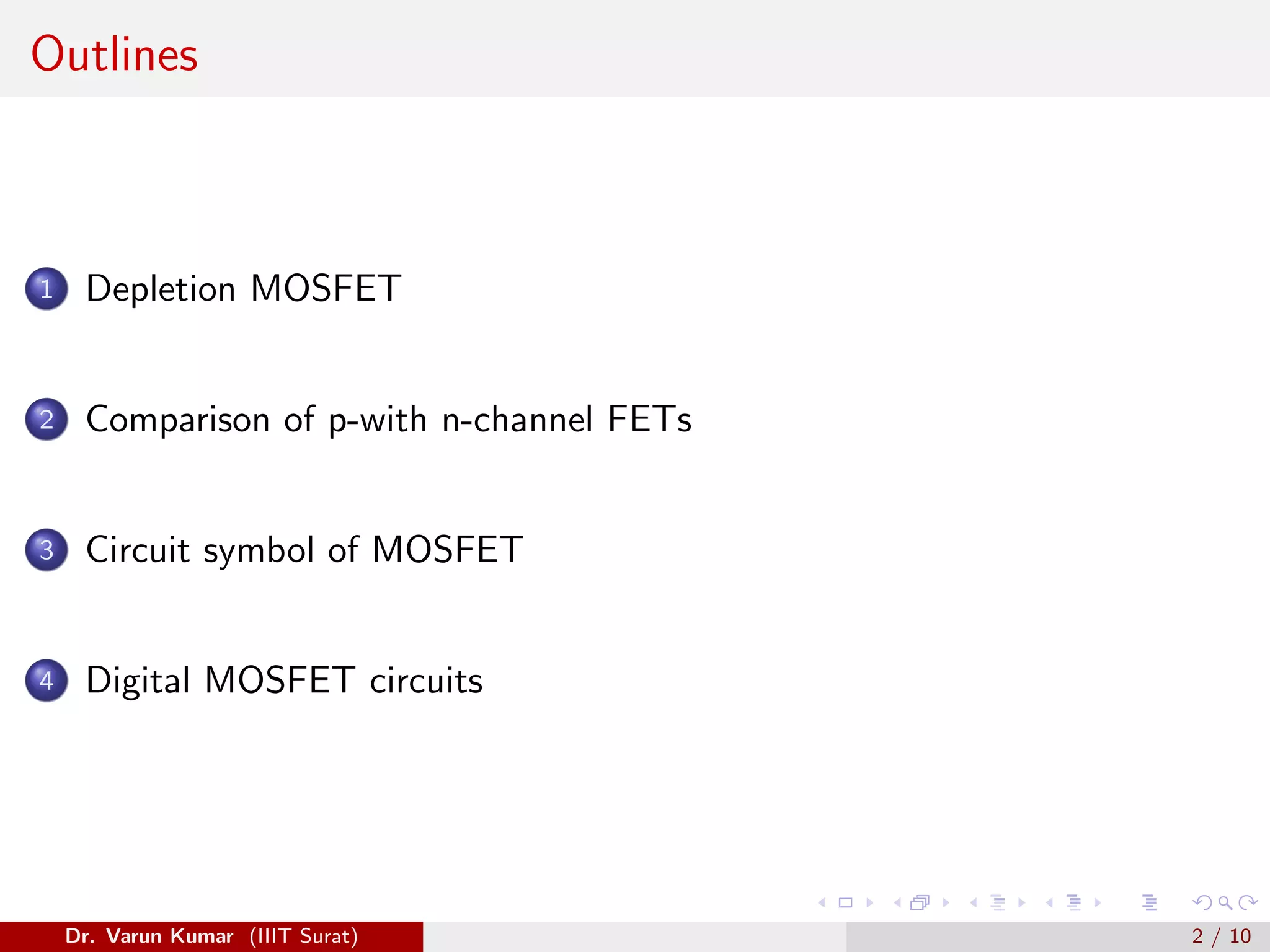 Outlines
1 Depletion MOSFET
2 Comparison of p-with n-channel FETs
3 Circuit symbol of MOSFET
4 Digital MOSFET circuits
Dr. Varun Kumar (IIIT Surat) 2 / 10
 