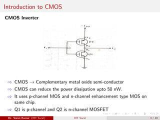 Introduction to CMOS
CMOS Inverter
⇒ CMOS → Complementary metal oxide semi-conductor
⇒ CMOS can reduce the power dissipation upto 50 nW.
⇒ It uses p-channel MOS and n-channel enhancement type MOS on
same chip.
⇒ Q1 is p-channel and Q2 is n-channel MOSFET
Dr. Varun Kumar (IIIT Surat) IIIT Surat 3 / 10
 