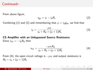 Continued–
From above figure,
vgs = vi − id Rs (2)
Combining (1) and (2) and remembering that µ = rd gm, we find that
id =
µvi
rd + Rd + (µ + 1)Rs
(3)
CS Amplifier with an Unbypassed Source Resistance
Since vo1 = −id Rd then
vo1 =
−µvi Rd
rd + Rd + (µ + 1)Rs
(4)
From (4), the open circuit voltage is −µvi and output resistance is
R0 = rd + (µ + 1)Rs
Dr. Varun Kumar (IIIT Surat) IIIT Surat 7 / 10
 
