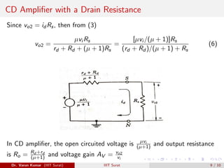 CD Amplifier with a Drain Resistance
Since vo2 = id Rs, then from (3)
vo2 =
µvi Rs
rd + Rd + (µ + 1)Rs
=
[µvi /(µ + 1)]Rs
(rd + Rd )/(µ + 1) + Rs
(6)
In CD amplifier, the open circuited voltage is µvi
(µ+1) and output resistance
is Ro = Rd +rd
(µ+1) and voltage gain AV = vo2
vi
Dr. Varun Kumar (IIIT Surat) IIIT Surat 9 / 10
 