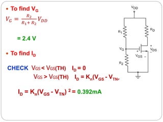  To find VG
𝑉𝐺 =
𝑅2
𝑅1+ 𝑅2
𝑉𝐷𝐷
= 2.4 V
 To find ID
CHECK VGS < VGS(TH) ID = 0
VGS > VGS(TH) ID = Kn(VGS - VTN) 2
ID = Kn(VGS - VTN) 2 = 0.392mA
 