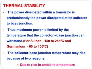 THERMAL STABILITY
• The power dissipated within a transistor is
predominantly the power dissipated at its collector
to base junction.
• Thus maximum power is limited by the
temperature that the collector –base junction can
withstand.(For Silicon - 150 to 2550C and
Germanium - 60 to 1000C)
• The collector-base junction temperature may rise
because of two reasons.
 Due to rise in ambient temperature
 