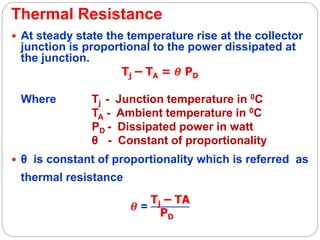 Thermal Resistance
 At steady state the temperature rise at the collector
junction is proportional to the power dissipated at
the junction.
Tj – TA = 𝜽 PD
Where Tj - Junction temperature in 0C
TA - Ambient temperature in 0C
PD - Dissipated power in watt
θ - Constant of proportionality
 θ is constant of proportionality which is referred as
thermal resistance
𝜽 =
Tj – TA
PD
 