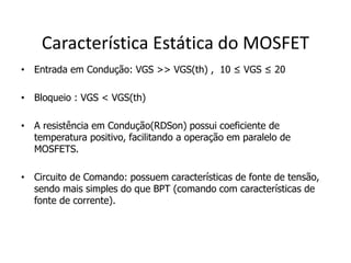 Característica Estática do MOSFET
• Entrada em Condução: VGS >> VGS(th) , 10 ≤ VGS ≤ 20
• Bloqueio : VGS < VGS(th)
• A resistência em Condução(RDSon) possui coeficiente de
temperatura positivo, facilitando a operação em paralelo de
MOSFETS.
• Circuito de Comando: possuem características de fonte de tensão,
sendo mais simples do que BPT (comando com características de
fonte de corrente).
 