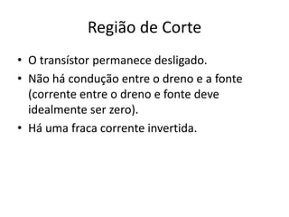 Região de Corte
• O transístor permanece desligado.
• Não há condução entre o dreno e a fonte
(corrente entre o dreno e fonte deve
idealmente ser zero).
• Há uma fraca corrente invertida.
 