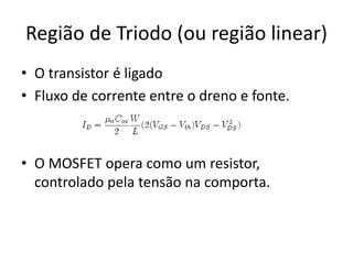 Região de Triodo (ou região linear)
• O transistor é ligado
• Fluxo de corrente entre o dreno e fonte.
• O MOSFET opera como um resistor,
controlado pela tensão na comporta.
 