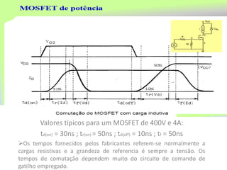 Valores típicos para um MOSFET de 400V e 4A:
td(on) = 30ns ; tr(on) = 50ns ; td(off) = 10ns ; tf = 50ns
Os tempos fornecidos pelos fabricantes referem-se normalmente a
cargas resistivas e a grandeza de referencia é sempre a tensão. Os
tempos de comutação dependem muito do circuito de comando de
gatilho empregado.
 