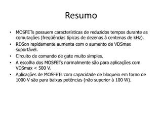 Resumo
• MOSFETs possuem características de reduzidos tempos durante as
comutações (freqüências típicas de dezenas à centenas de kHz).
• RDSon rapidamente aumenta com o aumento de VDSmax
suportável.
• Circuito de comando de gate muito simples.
• A escolha dos MOSFETs normalmente são para aplicações com
VDSmax < 500 V.
• Aplicações de MOSFETs com capacidade de bloqueio em torno de
1000 V são para baixas potências (não superior à 100 W).
 