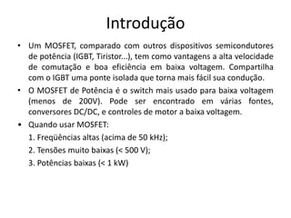 Introdução
• Um MOSFET, comparado com outros dispositivos semicondutores
de potência (IGBT, Tiristor...), tem como vantagens a alta velocidade
de comutação e boa eficiência em baixa voltagem. Compartilha
com o IGBT uma ponte isolada que torna mais fácil sua condução.
• O MOSFET de Potência é o switch mais usado para baixa voltagem
(menos de 200V). Pode ser encontrado em várias fontes,
conversores DC/DC, e controles de motor a baixa voltagem.
• Quando usar MOSFET:
1. Freqüências altas (acima de 50 kHz);
2. Tensões muito baixas (< 500 V);
3. Potências baixas (< 1 kW)
 