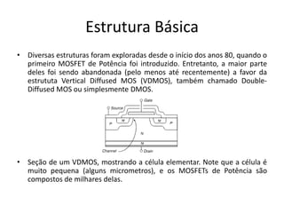 Estrutura Básica
• Diversas estruturas foram exploradas desde o início dos anos 80, quando o
primeiro MOSFET de Potência foi introduzido. Entretanto, a maior parte
deles foi sendo abandonada (pelo menos até recentemente) a favor da
estrututa Vertical Diffused MOS (VDMOS), também chamado Double-
Diffused MOS ou simplesmente DMOS.
• Seção de um VDMOS, mostrando a célula elementar. Note que a célula é
muito pequena (alguns micrometros), e os MOSFETs de Potência são
compostos de milhares delas.
 