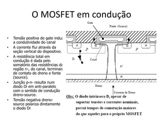 O MOSFET em condução
• Tensão positiva de gate induz
a condutividade do canal
• A corrente flui através da
seção vertical do dispositivo.
• A resistência total em
condução é dada pelo
somatório das resistências da
região n-, do canal, terminais
de contato de dreno e fonte
(source).
• Junção p-n- resulta num
diodo Di em anti-paralelo
com o sentido de condução
dreno-source.
• Tensão negativa dreno-
source polariza diretamente
o diodo Di
 