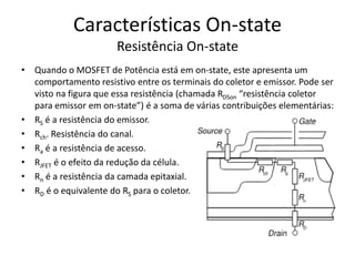 Características On-state
Resistência On-state
• Quando o MOSFET de Potência está em on-state, este apresenta um
comportamento resistivo entre os terminais do coletor e emissor. Pode ser
visto na figura que essa resistência (chamada RDSon “resistência coletor
para emissor em on-state”) é a soma de várias contribuições elementárias:
• RS é a resistência do emissor.
• Rch. Resistência do canal.
• Ra é a resistência de acesso.
• RJFET é o efeito da redução da célula.
• Rn é a resistência da camada epitaxial.
• RD é o equivalente do RS para o coletor.
 
