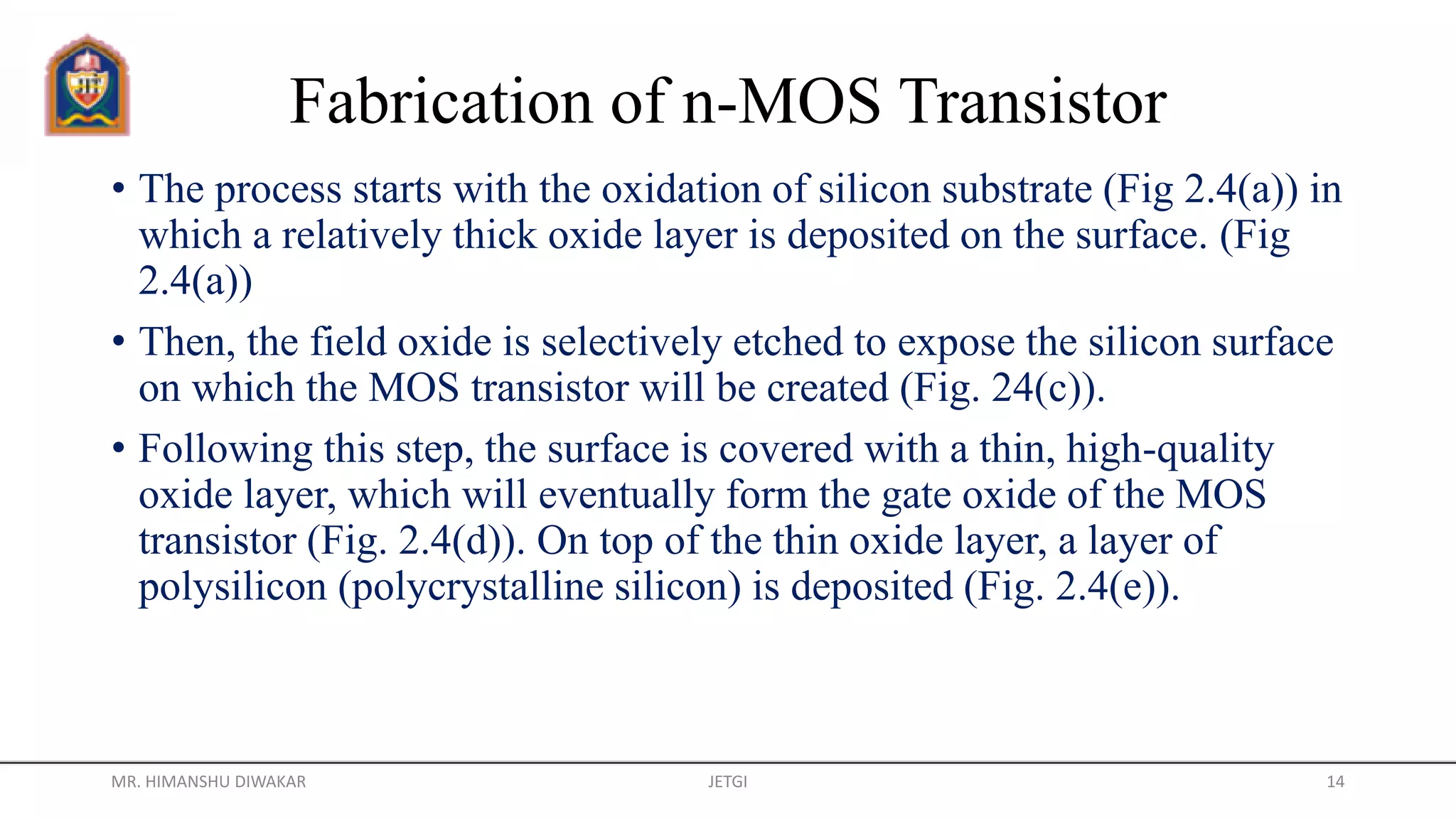 Fabrication of n-MOS Transistor
• The process starts with the oxidation of silicon substrate (Fig 2.4(a)) in
which a relatively thick oxide layer is deposited on the surface. (Fig
2.4(a))
• Then, the field oxide is selectively etched to expose the silicon surface
on which the MOS transistor will be created (Fig. 24(c)).
• Following this step, the surface is covered with a thin, high-quality
oxide layer, which will eventually form the gate oxide of the MOS
transistor (Fig. 2.4(d)). On top of the thin oxide layer, a layer of
polysilicon (polycrystalline silicon) is deposited (Fig. 2.4(e)).
MR. HIMANSHU DIWAKAR JETGI 14
 