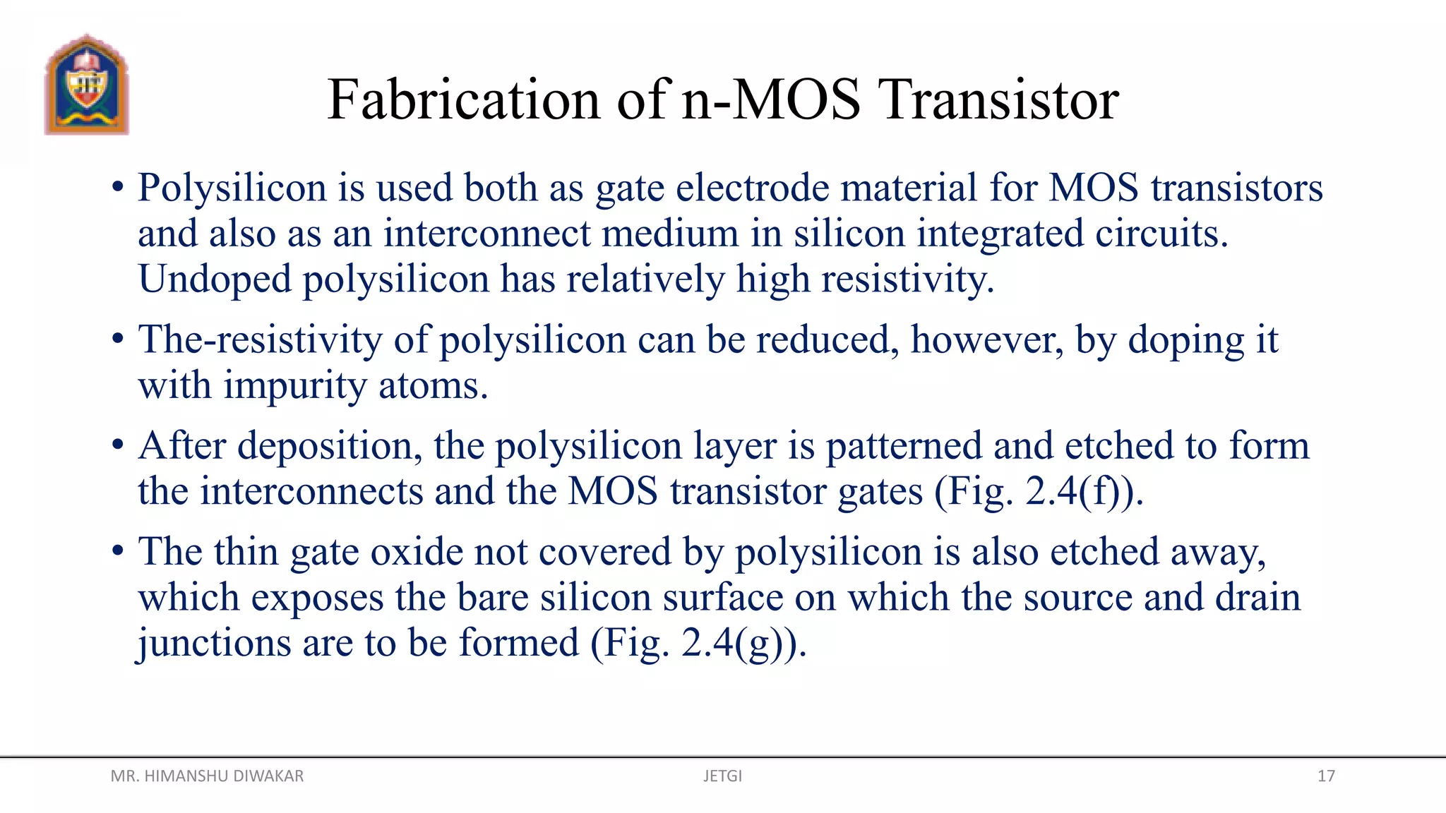 Fabrication of n-MOS Transistor
• Polysilicon is used both as gate electrode material for MOS transistors
and also as an interconnect medium in silicon integrated circuits.
Undoped polysilicon has relatively high resistivity.
• The-resistivity of polysilicon can be reduced, however, by doping it
with impurity atoms.
• After deposition, the polysilicon layer is patterned and etched to form
the interconnects and the MOS transistor gates (Fig. 2.4(f)).
• The thin gate oxide not covered by polysilicon is also etched away,
which exposes the bare silicon surface on which the source and drain
junctions are to be formed (Fig. 2.4(g)).
MR. HIMANSHU DIWAKAR JETGI 17
 