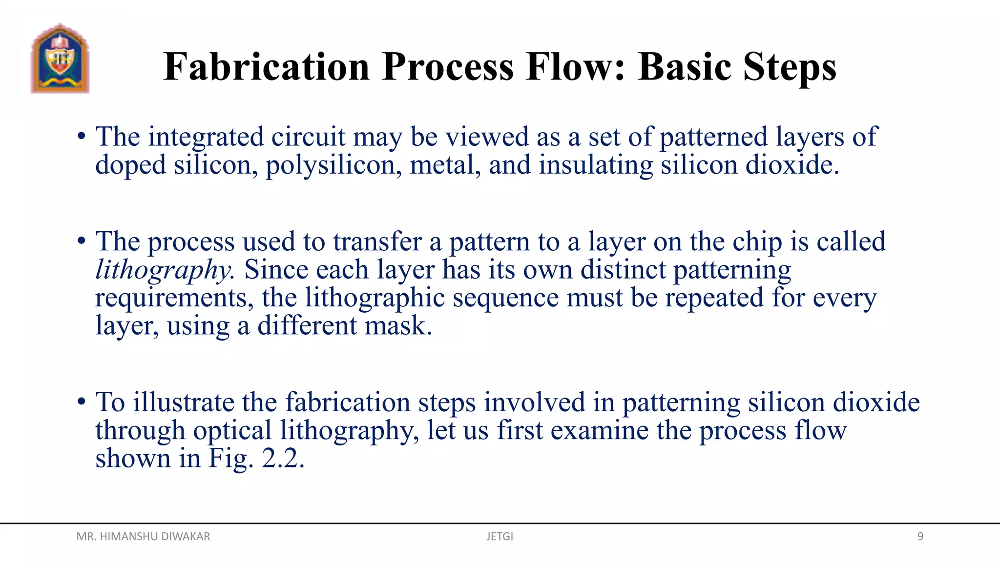 Fabrication Process Flow: Basic Steps
• The integrated circuit may be viewed as a set of patterned layers of
doped silicon, polysilicon, metal, and insulating silicon dioxide.
• The process used to transfer a pattern to a layer on the chip is called
lithography. Since each layer has its own distinct patterning
requirements, the lithographic sequence must be repeated for every
layer, using a different mask.
• To illustrate the fabrication steps involved in patterning silicon dioxide
through optical lithography, let us first examine the process flow
shown in Fig. 2.2.
MR. HIMANSHU DIWAKAR JETGI 9
 