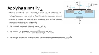 Applying a small vDS
• We first consider the case where VDS is small (i.e., 50 mV or so). The
voltage VDS causes a current iD to flow through the induced n channel.
Current is carried by free electrons traveling from source to drain
(hence the names source and drain).
• The channel charge Q is given by |Q|=Cox(WL)vOV
• The current iD is given by iD =
|𝑄|
𝑢𝑛𝑖𝑡 𝑐ℎ𝑎𝑛𝑛𝑒𝑙 𝑙𝑒𝑛𝑔𝑡ℎ
= CoxWvOV
• The voltage establishes an electric field E across the length of the channel, |E|=
𝑣𝐷𝑆
𝐿
ANIL PRASAD DADI/Dept. of ECE 20
 