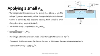 Applying a small vDS
• We first consider the case where VDS is small (i.e., 50 mV or so). The
voltage VDS causes a current iD to flow through the induced n channel.
Current is carried by free electrons traveling from source to drain
(hence the names source and drain).
• The channel charge Q is given by |Q|=Cox(WL)vOV
•
|𝑄|
𝑢𝑛𝑖𝑡 𝑐ℎ𝑎𝑛𝑛𝑒𝑙 𝑙𝑒𝑛𝑔𝑡ℎ
= CoxWvOV
• The voltage establishes an electric field E across the length of the channel, |E|=
𝑣𝐷𝑆
𝐿
• This electric field in turn causes the channel electrons to drift toward the drain with a velocity given by
Electron drift velocity = µn|E|= µn
𝑣𝐷𝑆
𝐿
ANIL PRASAD DADI/Dept. of ECE 21
 