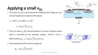 Applying a small vDS
• The value of iD can now be found by multiplying the charge per unit
channel length by the electron drift velocity
iD = |Q|× vd = Cox(W)vOV × µn
𝑣𝐷𝑆
𝐿
iD = [µn Cox
𝑊
𝐿
vOV ] 𝑣𝐷𝑆
• Thus, for small vDS, the channel behaves as a linear resistance whose
value is controlled by the overdrive voltage , which in turn is
determined by vGS : iD = [µn Cox
𝑊
𝐿
(vGS-Vt) ] 𝑣𝐷𝑆
• The conductance of the channel is given by
gDS = [µn Cox
𝑊
𝐿
(vGS-Vt) ]
ANIL PRASAD DADI/Dept. of ECE 22
 