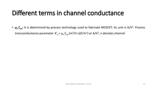 Different terms in channel conductance
• µn Cox: It is determined by process technology used to fabricate MOSFET. Its unit is A/V2. Process
transconductance parameter. K’n = µn Cox (m2/V-s)(F/m2) or A/V2, n denotes channel
ANIL PRASAD DADI/Dept. of ECE 23
 