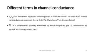 Different terms in channel conductance
• µn Cox: It is determined by process technology used to fabricate MOSFET. Its unit is A/V2. Process
transconductance parameter. K’n = µn Cox (m2/V-s)(F/m2) or A/V2, n denotes channel
•
𝑾
𝑳
: It is dimensionless quantity determined by device designer to give I-V characteristics as
desired. It is transistor aspect ratio
ANIL PRASAD DADI/Dept. of ECE 24
 