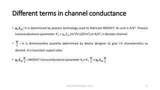 Different terms in channel conductance
• µn Cox: It is determined by process technology used to fabricate MOSFET. Its unit is A/V2. Process
transconductance parameter. K’n = µn Cox (m2/V-s)(F/m2) or A/V2, n denotes channel
•
𝑾
𝑳
: It is dimensionless quantity determined by device designer to give I-V characteristics as
desired. It is transistor aspect ratio
• µn Cox
𝑾
𝑳
: MOSFET transconductance parameter Kn= K’n
𝑾
𝑳
= µn Cox
𝑾
𝑳
ANIL PRASAD DADI/Dept. of ECE 25
 