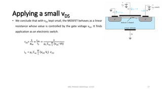 Applying a small vDS
• We conclude that with vDS kept small, the MOSFET behaves as a linear
resistance whose value is controlled by the gate voltage vGS. It finds
application as an electronic switch.
rDS=
𝟏
𝒈𝑫𝑺
=
𝑣𝐷𝑆
iD
=
𝟏
µn Cox
𝑊
𝐿
(vGS−Vt)
iD = µn Cox
𝑊
𝐿
(vGS-Vt) 𝑣𝐷𝑆
ANIL PRASAD DADI/Dept. of ECE 27
 
