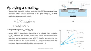 Applying a small vDS
• We conclude that with vDS kept small, the MOSFET behaves as a linear
resistance whose value is controlled by the gate voltage vGS. It finds
application as an electronic switch.
rDS=
𝟏
𝒈𝑫𝑺
=
𝑣𝐷𝑆
iD
=
𝟏
µn Cox
𝑊
𝐿
(vGS−Vt)
iD = µn Cox
𝑊
𝐿
(vGS-Vt) 𝑣𝐷𝑆
• Deep triode region: 𝒗𝑫𝑺 << 2(vGS-Vt)
• For the MOSFET to conduct, a channel has to be induced. Then, increasing
vGS>Vt enhances the channel, hence the names enhancement-mode
operation and enhancement-type MOSFET. Finally, we note that the
current that leaves the source terminal (iS ) is equal to the current that
enters the drain terminal (iD ), and the gate current iG = 0.
ANIL PRASAD DADI/Dept. of ECE 28
 