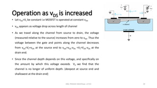 Operation as vDS is increased
• Let vGS>Vt be constant i.e MOSFET is operated at constant vOV
• vDS appears as voltage drop across length of channel
• As we travel along the channel from source to drain, the voltage
(measured relative to the source) increases from zero to vDS. Thus the
voltage between the gate and points along the channel decreases
from vGS=Vt+vOV at the source end to vGD=vGS-vDS =Vt+VOV-vDS at the
drain end.
• Since the channel depth depends on this voltage, and specifically on
the amount by which this voltage exceeds Vt, we find that the
channel is no longer of uniform depth. (deepest at source end and
shallowest at the drain end)
ANIL PRASAD DADI/Dept. of ECE 29
 