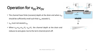 Operation for vDS ≥vOV
• The channel have finite (nonzero) depth at the drain end when vDS
should be sufficiently small such that vGD exceeds Vt
• vDS must not exceed vOV
• When vDS=vOV=vGS-Vt; vGD=Vt the channel depth at the drain end
reduces to zero gives rise to the term channel pinch-off.
ANIL PRASAD DADI/Dept. of ECE 40
 