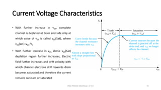 Current Voltage Characteristics
• With further increase in vDS, complete
channel is depleted at drain end side only at
which value of vDS is called vDS(Sat), where
vDS(sat)=vGS-Vt
• With further increase in vDS above vDS(Sat)
depletion region further increases, Electric
field further increases and drift velocity with
which channel electrons drift towards drain
becomes saturated and therefore the current
remains constant or saturated
ANIL PRASAD DADI/Dept. of ECE 45
 