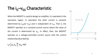 The iD–vGS Characteristic
When the MOSFET is used to design an amplifier, it is operated in the
saturation region. In saturation the drain current is constant
determined by vGS(or VOV) and is independent of vDS. That is, the
MOSFET operates as a constant-current source where the value of
the current is determined by vGS. In effect, then, the MOSFET
operates as a voltage-controlled current source with the control
relationship described by
iD=
𝟏
𝟐
µn Cox
𝑾
𝑳
(vGS−Vt)𝟐
ANIL PRASAD DADI/Dept. of ECE 49
 