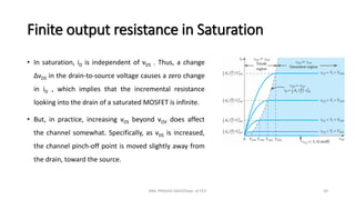 Finite output resistance in Saturation
• In saturation, iD is independent of vDS . Thus, a change
ΔvDS in the drain-to-source voltage causes a zero change
in iD , which implies that the incremental resistance
looking into the drain of a saturated MOSFET is infinite.
• But, in practice, increasing vDS beyond vOV does affect
the channel somewhat. Specifically, as vDS is increased,
the channel pinch-off point is moved slightly away from
the drain, toward the source.
ANIL PRASAD DADI/Dept. of ECE 50
 