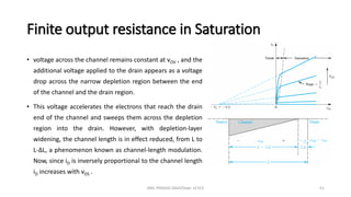 Finite output resistance in Saturation
• voltage across the channel remains constant at vOV , and the
additional voltage applied to the drain appears as a voltage
drop across the narrow depletion region between the end
of the channel and the drain region.
• This voltage accelerates the electrons that reach the drain
end of the channel and sweeps them across the depletion
region into the drain. However, with depletion-layer
widening, the channel length is in effect reduced, from L to
L-∆L, a phenomenon known as channel-length modulation.
Now, since iD is inversely proportional to the channel length
iD increases with vDS .
ANIL PRASAD DADI/Dept. of ECE 51
 