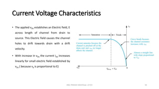 Current Voltage Characteristics
• The applied vDS establishes an Electric field, E
across length of channel from drain to
source. This Electric field causes the channel
holes to drift towards drain with a drift
velocity.
• With increase in vDS the current iDS increases
linearly for small electric field established by
vDS ( because vd is proportional to E)
ANIL PRASAD DADI/Dept. of ECE 56
 