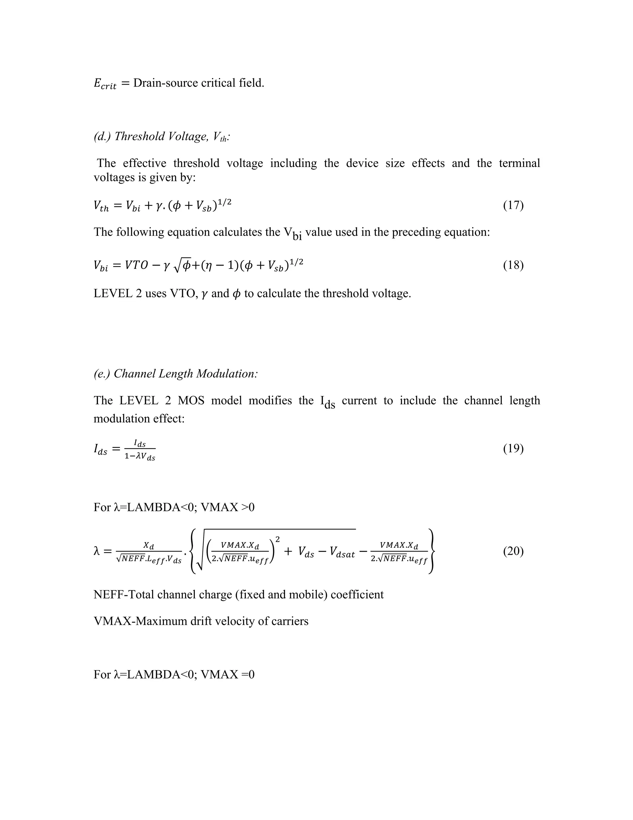 𝐸!"#$ = Drain-source critical field.
(d.) Threshold Voltage, Vth:
The effective threshold voltage including the device size effects and the terminal
voltages is given by:
𝑉!! = 𝑉!" + 𝛾. (𝜙 + 𝑉!")!/!
(17)
The following equation calculates the Vbi value used in the preceding equation:
𝑉!" = 𝑉𝑇𝑂 − 𝛾   𝜙+(𝜂 − 1)(𝜙 + 𝑉!")!/!
(18)
LEVEL 2 uses VTO, 𝛾 and 𝜙 to calculate the threshold voltage.
(e.) Channel Length Modulation:
The LEVEL 2 MOS model modifies the Ids current to include the channel length
modulation effect:
𝐼!" =
!!"
!!!!!"
(19)
For λ=LAMBDA<0; VMAX >0
λ =
!!
!"##.!!"".!!"
.
!"#$.!!
!. !"##.!!""
!
+  𝑉!" − 𝑉!"#$ −
!"#$.!!
!. !"##.!!""
(20)
NEFF-Total channel charge (fixed and mobile) coefficient
VMAX-Maximum drift velocity of carriers
For λ=LAMBDA<0; VMAX =0
 