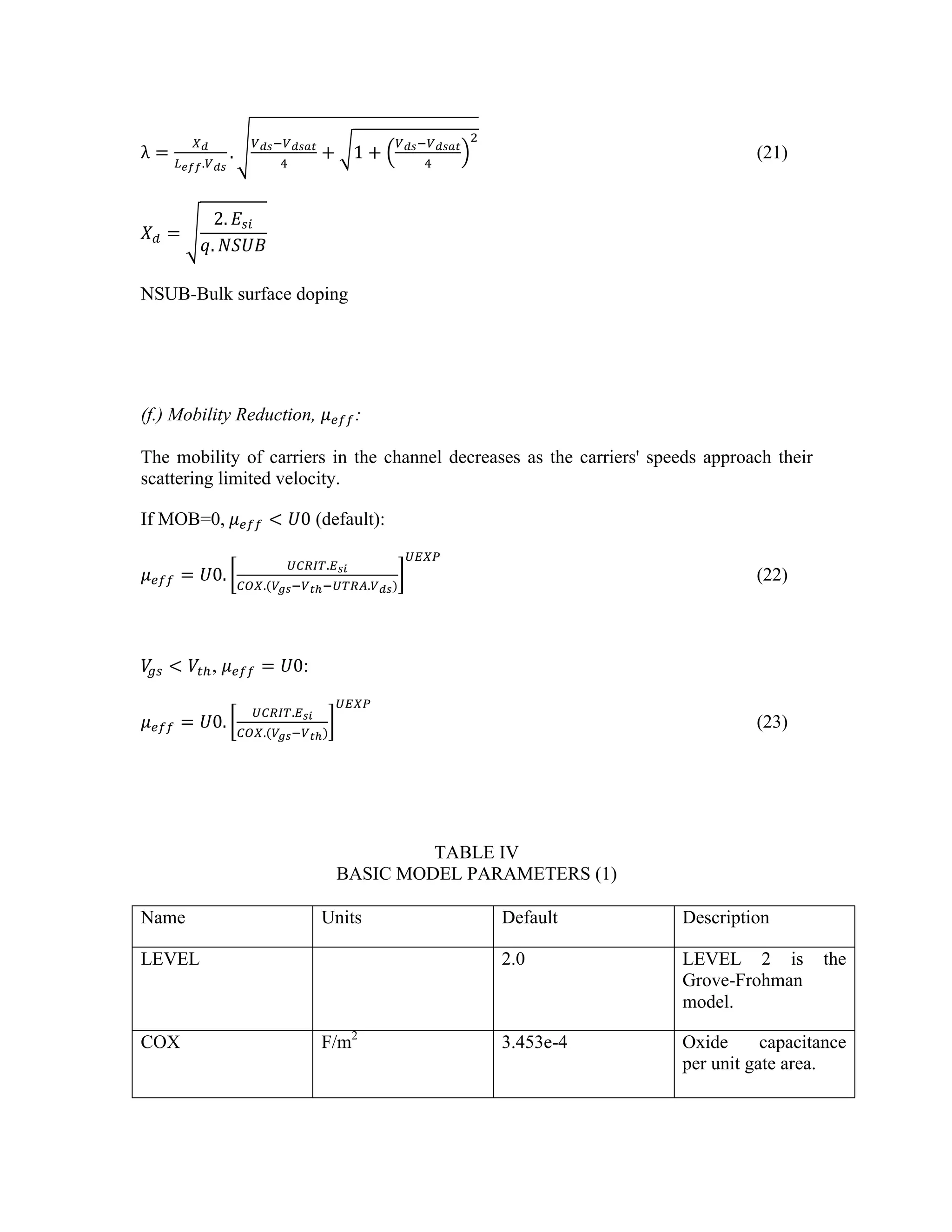 λ =
!!
!!"".!!"
.
!!"!!!"#$
!
+ 1 +
!!"!!!"#$
!
!
(21)
𝑋! =
2. 𝐸!"
𝑞. 𝑁𝑆𝑈𝐵
NSUB-Bulk surface doping
(f.) Mobility Reduction, 𝜇!"":
The mobility of carriers in the channel decreases as the carriers' speeds approach their
scattering limited velocity.
If MOB=0,  𝜇!"" < 𝑈0 (default):
𝜇!"" = 𝑈0.
!"#$%.!!"
!"#.(!!"!!!!!!"#$.!!")
!"#$
(22)
𝑉
!" < 𝑉!!, 𝜇!"" = 𝑈0:
𝜇!"" = 𝑈0.
!"#$%.!!"
!"#.(!!"!!!!)
!"#$
(23)
TABLE IV
BASIC MODEL PARAMETERS (1)
Name Units Default Description
LEVEL 2.0 LEVEL 2 is the
Grove-Frohman
model.
COX F/m2
3.453e-4 Oxide capacitance
per unit gate area.
 