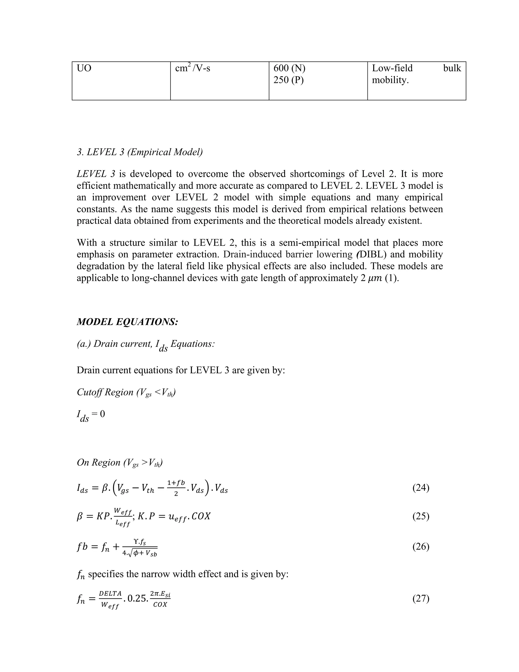 UO cm2
/V-s 600 (N)
250 (P)
Low-field bulk
mobility.
3. LEVEL 3 (Empirical Model)
LEVEL 3 is developed to overcome the observed shortcomings of Level 2. It is more
efficient mathematically and more accurate as compared to LEVEL 2. LEVEL 3 model is
an improvement over LEVEL 2 model with simple equations and many empirical
constants. As the name suggests this model is derived from empirical relations between
practical data obtained from experiments and the theoretical models already existent.
With a structure similar to LEVEL 2, this is a semi-empirical model that places more
emphasis on parameter extraction. Drain-induced barrier lowering (DIBL) and mobility
degradation by the lateral field like physical effects are also included. These models are
applicable to long-channel devices with gate length of approximately 2  𝜇𝑚 (1).
MODEL EQUATIONS:
(a.) Drain current, Ids Equations:
Drain current equations for LEVEL 3 are given by:
Cutoff Region (Vgs <Vth)
Ids = 0
On Region (Vgs >Vth)
𝐼!" = 𝛽. 𝑉
!" − 𝑉!! −
!!!"
!
. 𝑉!" . 𝑉!" (24)
𝛽 = 𝐾𝑃.
!!""
!!""
; 𝐾. 𝑃 = 𝑢!"". 𝐶𝑂𝑋 (25)
𝑓𝑏 = 𝑓! +
!.!!
!. !!  !!"
(26)
𝑓! specifies the narrow width effect and is given by:
𝑓! =
!"#$%
!!""
. 0.25.
!!.!!"
!"#
(27)
 