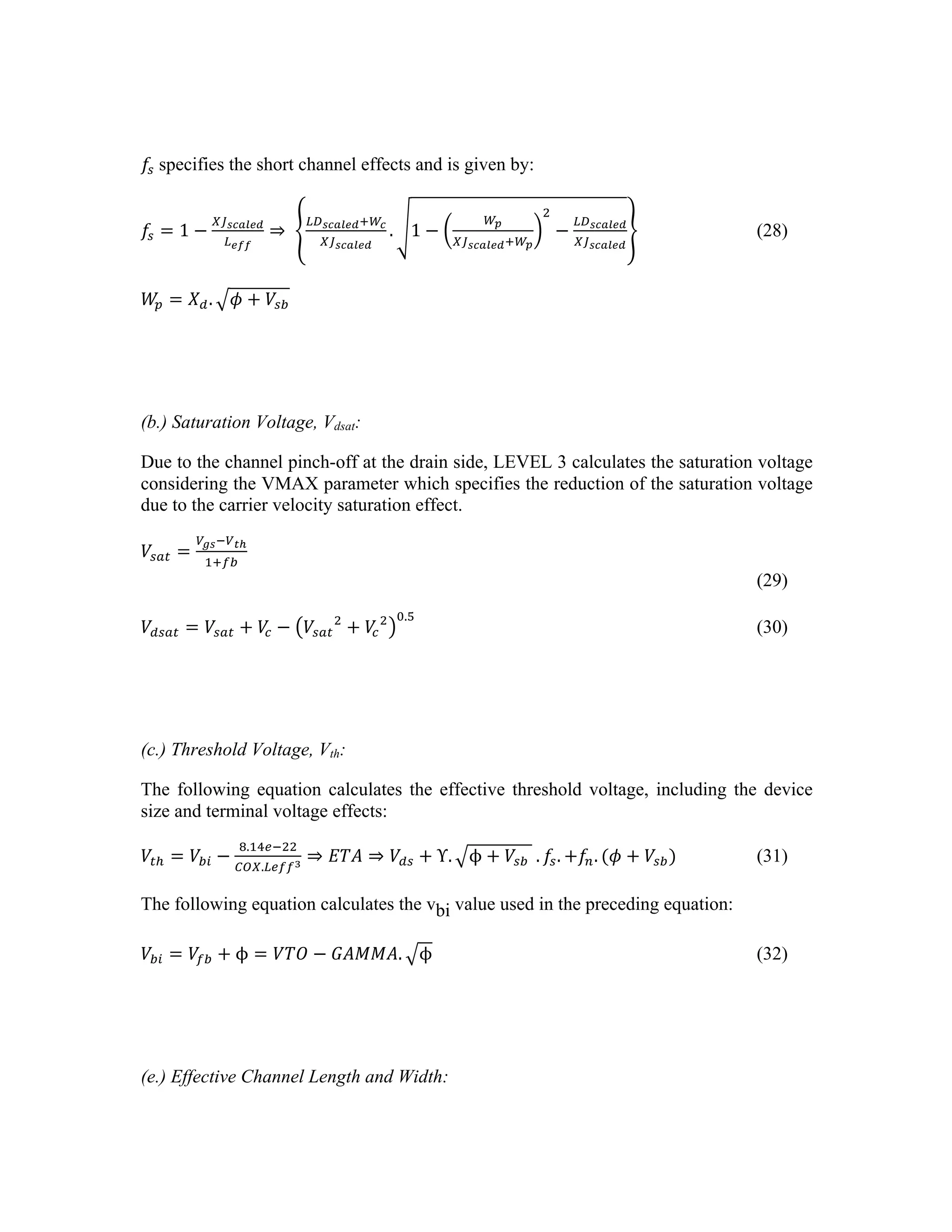 𝑓!  specifies the short channel effects and is given by:
𝑓! = 1 −
!"!"#$%&
!!""
⇒  
!"!"#$%&!!!
!"!"#$%&
. 1 −
!!
!!!"#$%&!!!
!
−
!"!"#$%&
!"!"#$%&
(28)
𝑊
! = 𝑋!. 𝜙 + 𝑉!"
(b.) Saturation Voltage, Vdsat:
Due to the channel pinch-off at the drain side, LEVEL 3 calculates the saturation voltage
considering the VMAX parameter which specifies the reduction of the saturation voltage
due to the carrier velocity saturation effect.
𝑉!"# =
!!"!!!!
!!!"
(29)
𝑉!"#$ = 𝑉!"# + 𝑉
! − 𝑉!"#
!
+ 𝑉
!
! !.!
(30)
(c.) Threshold Voltage, Vth:
The following equation calculates the effective threshold voltage, including the device
size and terminal voltage effects:
𝑉!! = 𝑉!" −
!.!"!!!!
!!".!"##!
⇒ 𝐸𝑇𝐴 ⇒ 𝑉!" + Υ. ϕ + 𝑉!"    . 𝑓!. +𝑓!. (𝜙 + 𝑉!") (31)
The following equation calculates the vbi value used in the preceding equation:
𝑉!" = 𝑉!" + ϕ = 𝑉𝑇𝑂 − 𝐺𝐴𝑀𝑀𝐴. ϕ (32)
(e.) Effective Channel Length and Width:
 