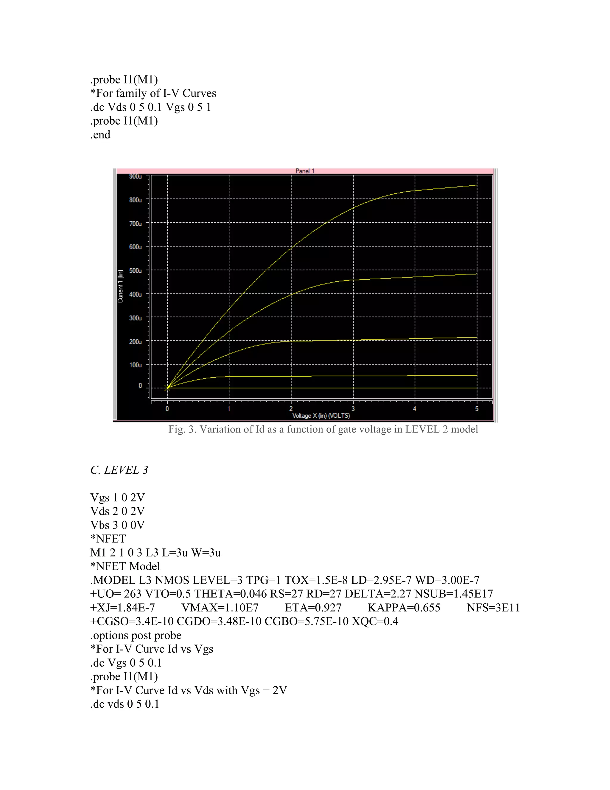 .probe I1(M1)
*For family of I-V Curves
.dc Vds 0 5 0.1 Vgs 0 5 1
.probe I1(M1)
.end
Fig. 3. Variation of Id as a function of gate voltage in LEVEL 2 model
C. LEVEL 3
Vgs 1 0 2V
Vds 2 0 2V
Vbs 3 0 0V
*NFET
M1 2 1 0 3 L3 L=3u W=3u
*NFET Model
.MODEL L3 NMOS LEVEL=3 TPG=1 TOX=1.5E-8 LD=2.95E-7 WD=3.00E-7
+UO= 263 VTO=0.5 THETA=0.046 RS=27 RD=27 DELTA=2.27 NSUB=1.45E17
+XJ=1.84E-7 VMAX=1.10E7 ETA=0.927 KAPPA=0.655 NFS=3E11
+CGSO=3.4E-10 CGDO=3.48E-10 CGBO=5.75E-10 XQC=0.4
.options post probe
*For I-V Curve Id vs Vgs
.dc Vgs 0 5 0.1
.probe I1(M1)
*For I-V Curve Id vs Vds with Vgs = 2V
.dc vds 0 5 0.1
 