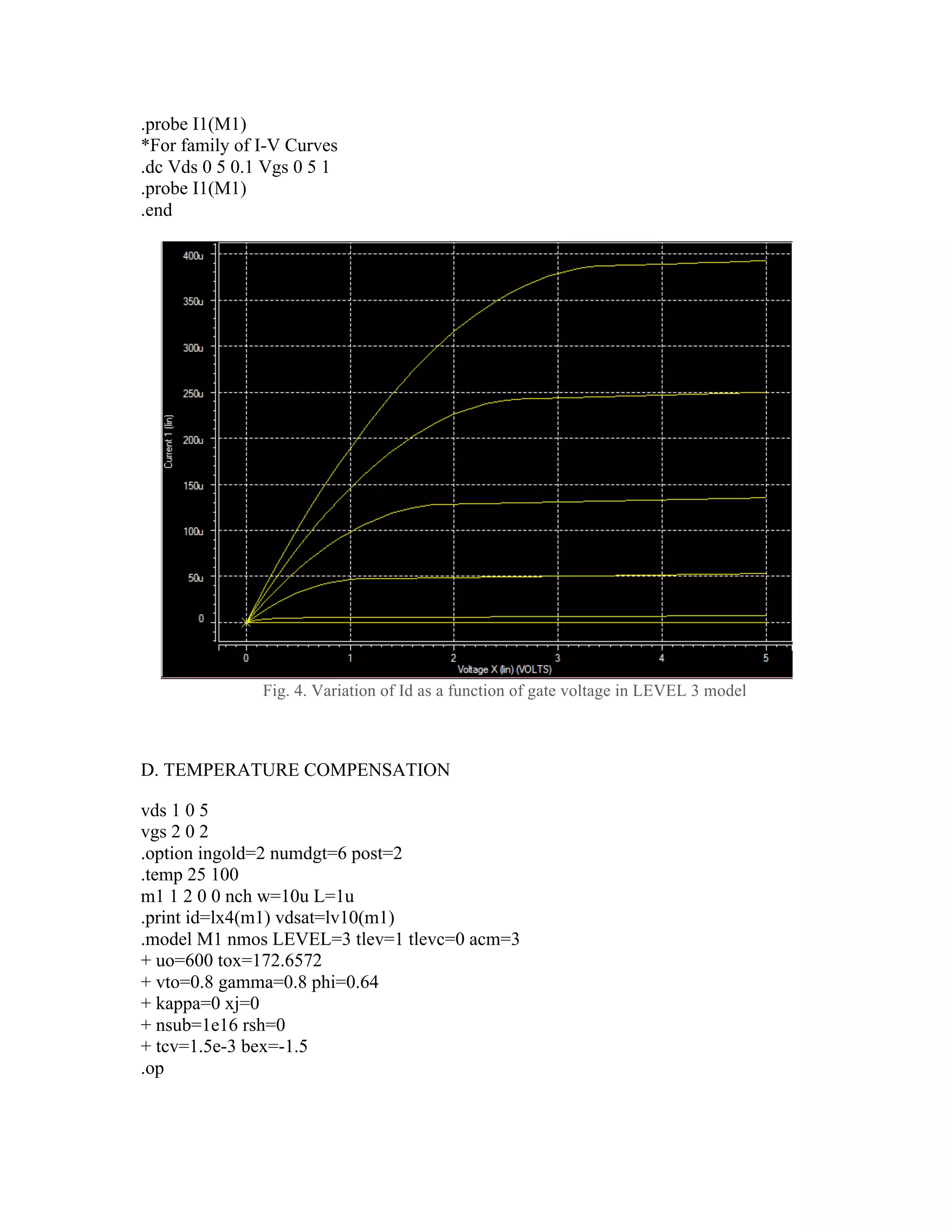 .probe I1(M1)
*For family of I-V Curves
.dc Vds 0 5 0.1 Vgs 0 5 1
.probe I1(M1)
.end
Fig. 4. Variation of Id as a function of gate voltage in LEVEL 3 model
D. TEMPERATURE COMPENSATION
vds 1 0 5
vgs 2 0 2
.option ingold=2 numdgt=6 post=2
.temp 25 100
m1 1 2 0 0 nch w=10u L=1u
.print id=lx4(m1) vdsat=lv10(m1)
.model M1 nmos LEVEL=3 tlev=1 tlevc=0 acm=3
+ uo=600 tox=172.6572
+ vto=0.8 gamma=0.8 phi=0.64
+ kappa=0 xj=0
+ nsub=1e16 rsh=0
+ tcv=1.5e-3 bex=-1.5
.op
 