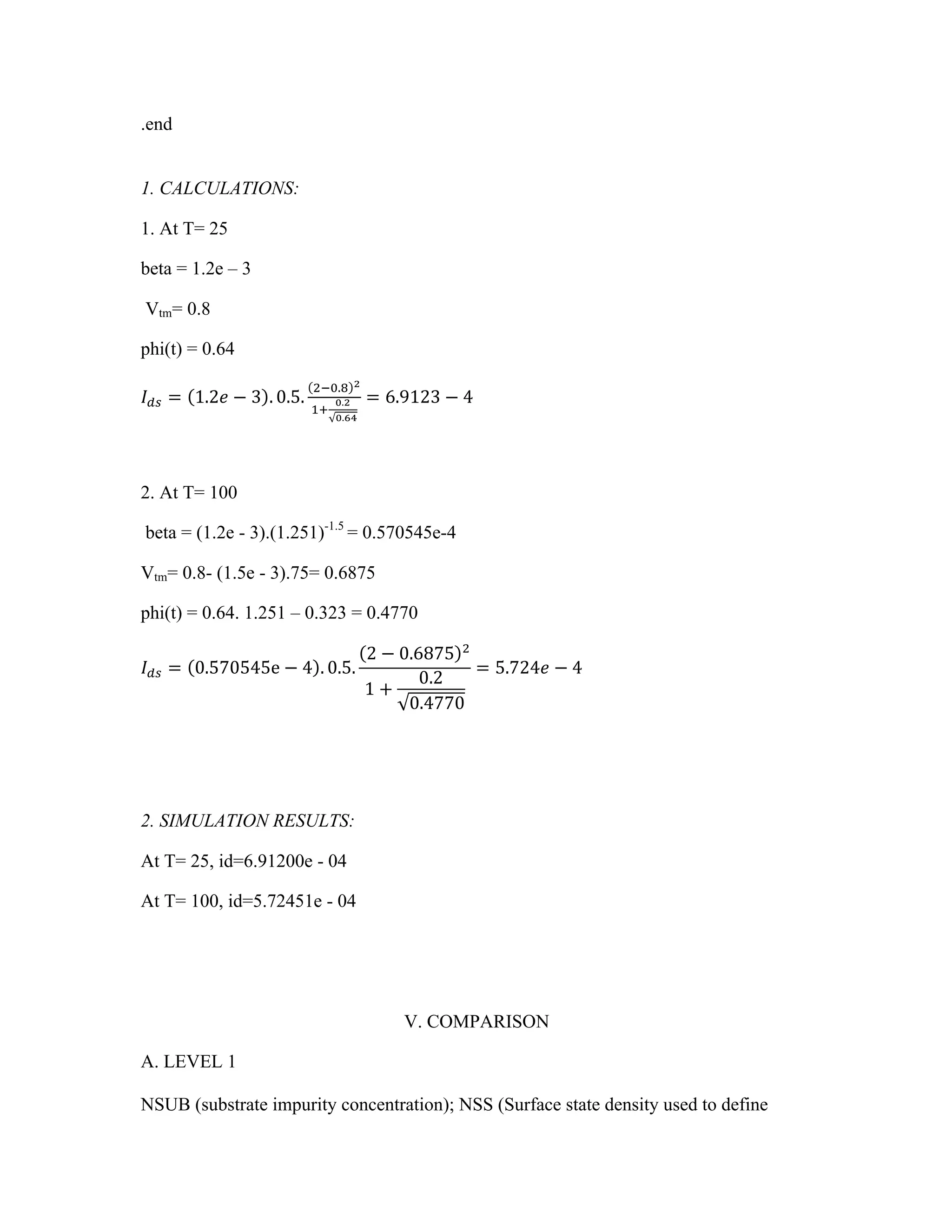 .end
1. CALCULATIONS:
1. At T= 25
beta = 1.2e – 3
Vtm= 0.8
phi(t) = 0.64
𝐼!" = 1.2𝑒 − 3 . 0.5.
!!!.! !
!!
!.!
!.!"
= 6.9123 − 4
2. At T= 100
beta = (1.2e - 3).(1.251)-1.5
= 0.570545e-4
Vtm= 0.8- (1.5e - 3).75= 0.6875
phi(t) = 0.64. 1.251 – 0.323 = 0.4770
𝐼!" = 0.570545e − 4 . 0.5.
2 − 0.6875 !
1 +
0.2
0.4770
= 5.724𝑒 − 4
2. SIMULATION RESULTS:
At T= 25, id=6.91200e - 04
At T= 100, id=5.72451e - 04
V. COMPARISON
A. LEVEL 1
NSUB (substrate impurity concentration); NSS (Surface state density used to define
 