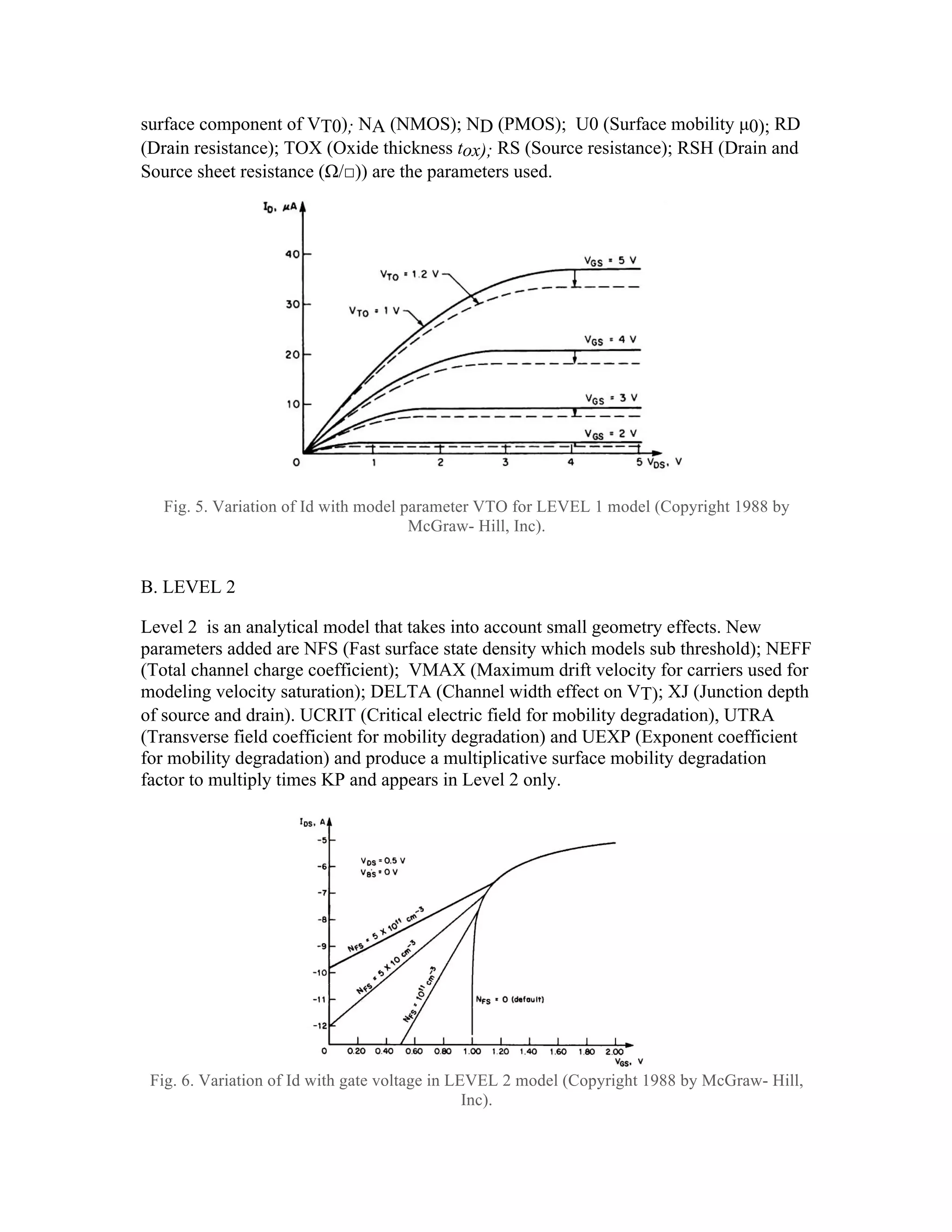 surface component of VT0); NA (NMOS); ND (PMOS); U0 (Surface mobility µ0); RD
(Drain resistance); TOX (Oxide thickness tox); RS (Source resistance); RSH (Drain and
Source sheet resistance (Ω/□)) are the parameters used.
Fig. 5. Variation of Id with model parameter VTO for LEVEL 1 model (Copyright 1988 by
McGraw- Hill, Inc).
B. LEVEL 2
Level 2 is an analytical model that takes into account small geometry effects. New
parameters added are NFS (Fast surface state density which models sub threshold); NEFF
(Total channel charge coefficient); VMAX (Maximum drift velocity for carriers used for
modeling velocity saturation); DELTA (Channel width effect on VT); XJ (Junction depth
of source and drain). UCRIT (Critical electric field for mobility degradation), UTRA
(Transverse field coefficient for mobility degradation) and UEXP (Exponent coefficient
for mobility degradation) and produce a multiplicative surface mobility degradation
factor to multiply times KP and appears in Level 2 only.
Fig. 6. Variation of Id with gate voltage in LEVEL 2 model (Copyright 1988 by McGraw- Hill,
Inc).
4
4 -
- 11
11
4
4 -
- 12
12
4
4 -
- 19
19
DC SPICE Models: Level 2 (2/2)
–Equations
VT – Equation as derived previously
ID – Equations as derived previously with linear mode equation
times (1+λVDS) for continuity across linear-saturation boundary.
Both use Leff in place of L where:
Leff = L – 2 LD
–Key Parameters: What do they represent? See Kang and
Leblebici – Table 4.1
NMOS, PMOS (obvious) – MOSFET channel type
KP – process transconductance k‘
VTO (note O, not 0!) – zero substrate-bias threshold voltage VT0
GAMMA – substrate-bias or body-effect coefficient γ
PHI – twice the Fermi potential 2φF
LAMBDA – channel length modulation λ
4
4 -
- 20
20
 