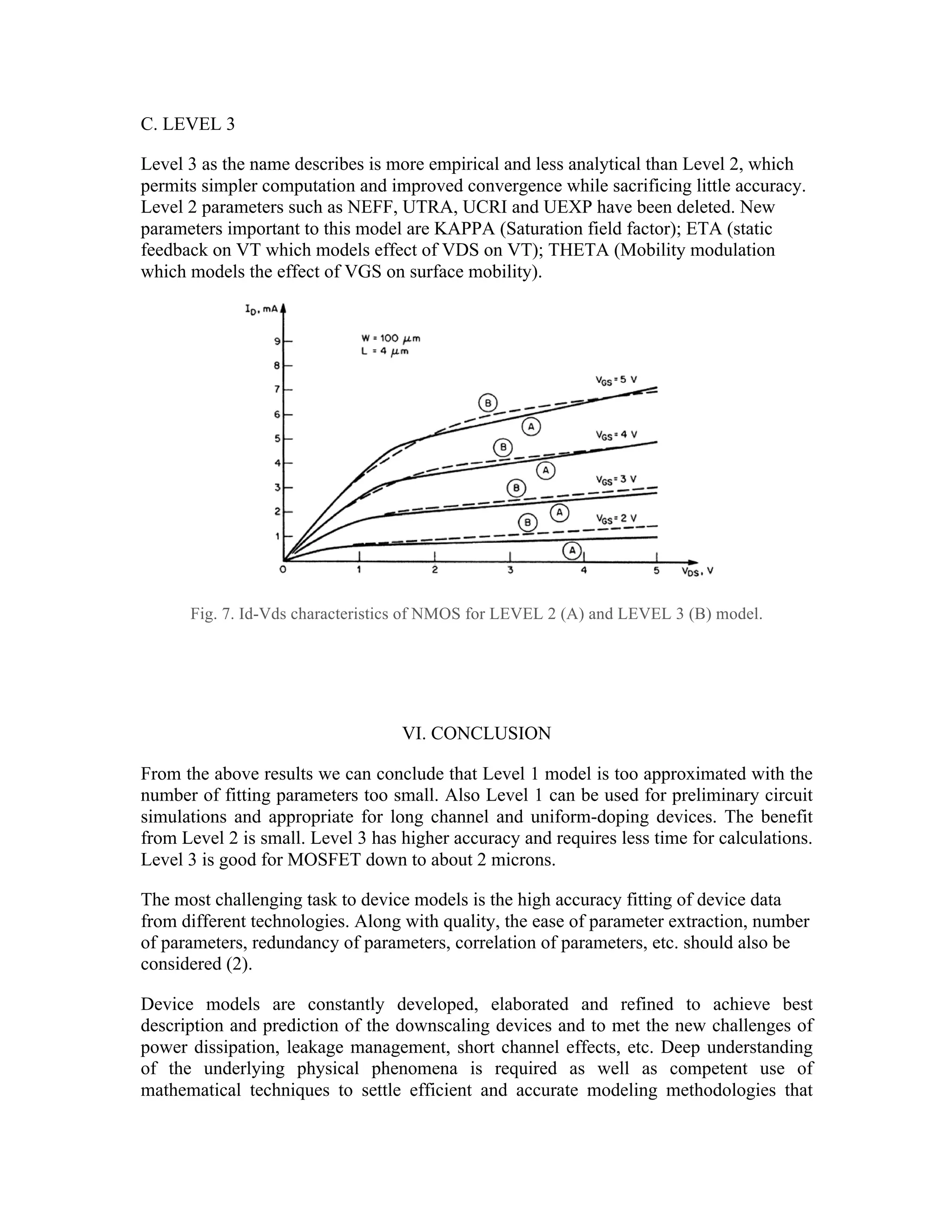 C. LEVEL 3
Level 3 as the name describes is more empirical and less analytical than Level 2, which
permits simpler computation and improved convergence while sacrificing little accuracy.
Level 2 parameters such as NEFF, UTRA, UCRI and UEXP have been deleted. New
parameters important to this model are KAPPA (Saturation field factor); ETA (static
feedback on VT which models effect of VDS on VT); THETA (Mobility modulation
which models the effect of VGS on surface mobility).
Fig. 7. Id-Vds characteristics of NMOS for LEVEL 2 (A) and LEVEL 3 (B) model.
VI. CONCLUSION
From the above results we can conclude that Level 1 model is too approximated with the
number of fitting parameters too small. Also Level 1 can be used for preliminary circuit
simulations and appropriate for long channel and uniform-doping devices. The benefit
from Level 2 is small. Level 3 has higher accuracy and requires less time for calculations.
Level 3 is good for MOSFET down to about 2 microns.
The most challenging task to device models is the high accuracy fitting of device data
from different technologies. Along with quality, the ease of parameter extraction, number
of parameters, redundancy of parameters, correlation of parameters, etc. should also be
considered (2).
Device models are constantly developed, elaborated and refined to achieve best
description and prediction of the downscaling devices and to met the new challenges of
power dissipation, leakage management, short channel effects, etc. Deep understanding
of the underlying physical phenomena is required as well as competent use of
mathematical techniques to settle efficient and accurate modeling methodologies that
15
4
4 -
- 29
29
• BSIM2 (HSPICE Level 39): Good for small geometry MOSFETs
with L down to 0.2 micron and tox down to 36 Angstroms.
• HSPICE Level 28: BSIM with its problems solved; good choice
for HSPICE users.
• BSIM3 Version 3 (HSPICE Level 49): Most accurate, but
complex.
4
4 -
- 30
30
4.8 Comparison of the SPICE MOSFET Models
 