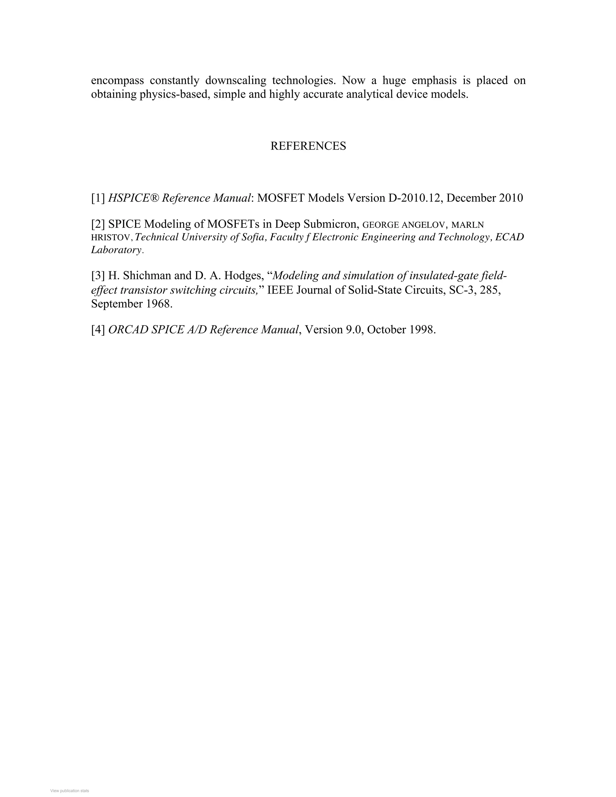 encompass constantly downscaling technologies. Now a huge emphasis is placed on
obtaining physics-based, simple and highly accurate analytical device models.
REFERENCES
[1] HSPICE® Reference Manual: MOSFET Models Version D-2010.12, December 2010
[2] SPICE Modeling of MOSFETs in Deep Submicron, GEORGE ANGELOV, MARLN
HRISTOV, Technical University of Sofia, Faculty f Electronic Engineering and Technology, ECAD
Laboratory.
[3] H. Shichman and D. A. Hodges, “Modeling and simulation of insulated-gate field-
effect transistor switching circuits,” IEEE Journal of Solid-State Circuits, SC-3, 285,
September 1968.
[4] ORCAD SPICE A/D Reference Manual, Version 9.0, October 1998.
View publication stats
View publication stats
 