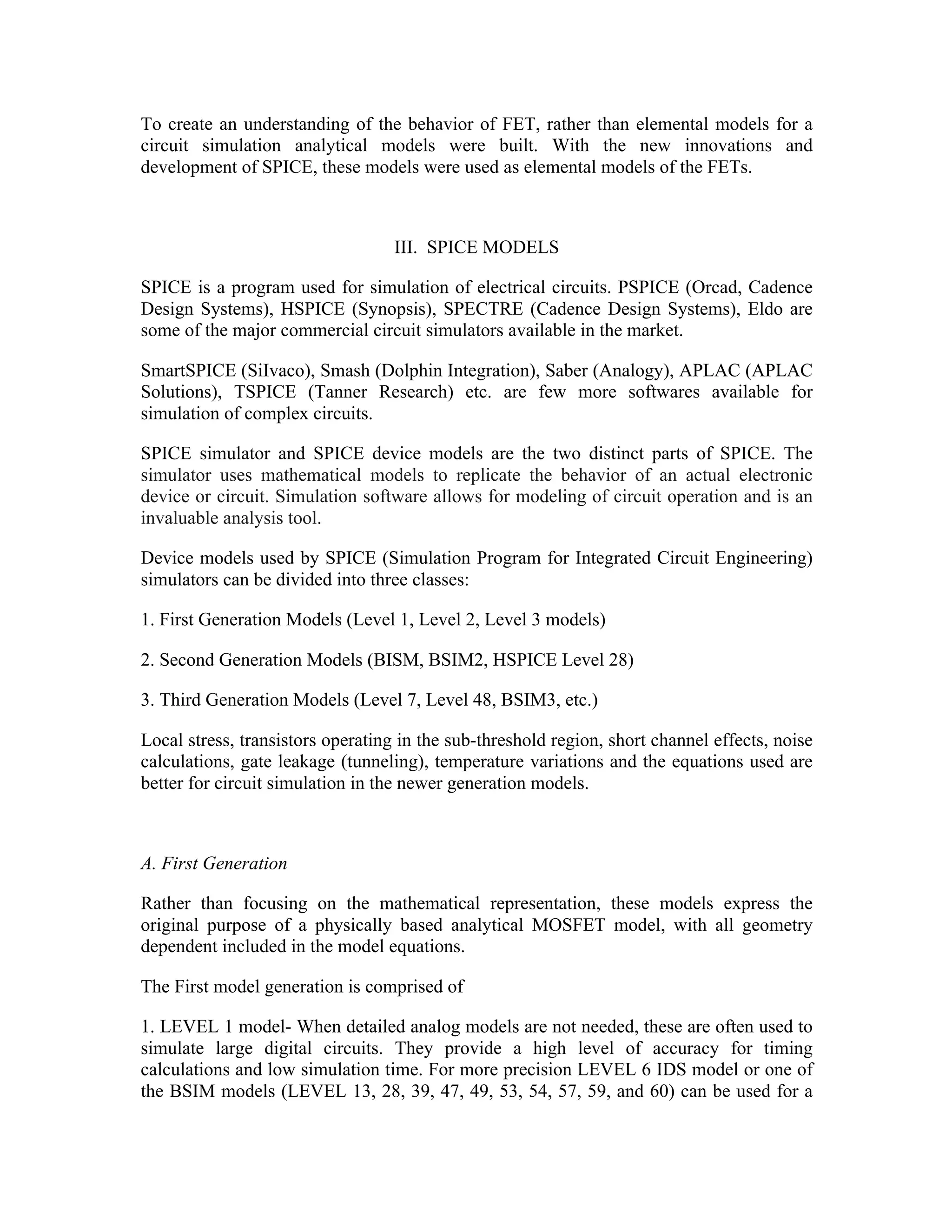 To create an understanding of the behavior of FET, rather than elemental models for a
circuit simulation analytical models were built. With the new innovations and
development of SPICE, these models were used as elemental models of the FETs.
III. SPICE MODELS
SPICE is a program used for simulation of electrical circuits. PSPICE (Orcad, Cadence
Design Systems), HSPICE (Synopsis), SPECTRE (Cadence Design Systems), Eldo are
some of the major commercial circuit simulators available in the market.
SmartSPICE (SiIvaco), Smash (Dolphin Integration), Saber (Analogy), APLAC (APLAC
Solutions), TSPICE (Tanner Research) etc. are few more softwares available for
simulation of complex circuits.
SPICE simulator and SPICE device models are the two distinct parts of SPICE. The
simulator uses mathematical models to replicate the behavior of an actual electronic
device or circuit. Simulation software allows for modeling of circuit operation and is an
invaluable analysis tool.
Device models used by SPICE (Simulation Program for Integrated Circuit Engineering)
simulators can be divided into three classes:
1. First Generation Models (Level 1, Level 2, Level 3 models)
2. Second Generation Models (BISM, BSIM2, HSPICE Level 28)
3. Third Generation Models (Level 7, Level 48, BSIM3, etc.)
Local stress, transistors operating in the sub-threshold region, short channel effects, noise
calculations, gate leakage (tunneling), temperature variations and the equations used are
better for circuit simulation in the newer generation models.
A. First Generation
Rather than focusing on the mathematical representation, these models express the
original purpose of a physically based analytical MOSFET model, with all geometry
dependent included in the model equations.
The First model generation is comprised of
1. LEVEL 1 model- When detailed analog models are not needed, these are often used to
simulate large digital circuits. They provide a high level of accuracy for timing
calculations and low simulation time. For more precision LEVEL 6 IDS model or one of
the BSIM models (LEVEL 13, 28, 39, 47, 49, 53, 54, 57, 59, and 60) can be used for a
 